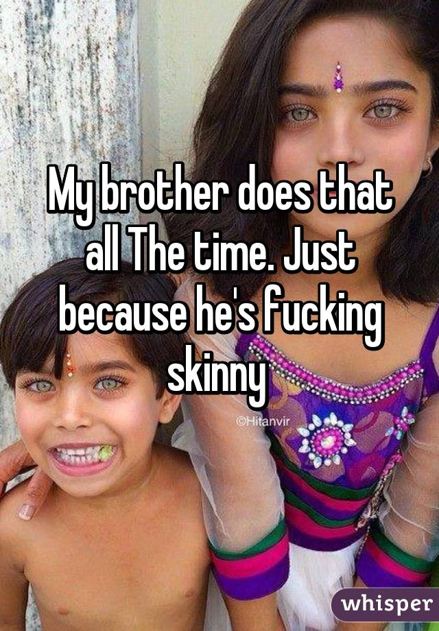 My brother does that all The time. Just because he's fucking skinny 
