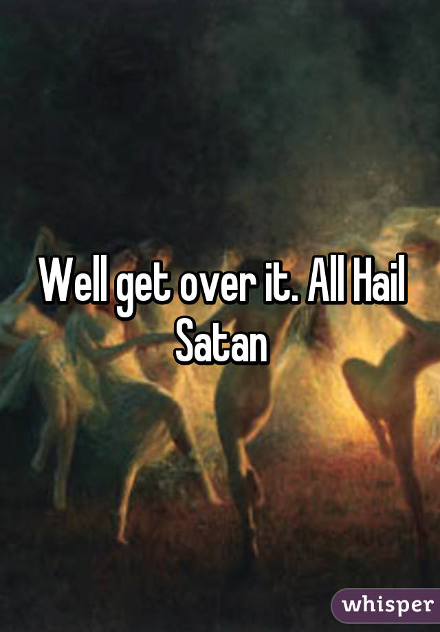 Well get over it. All Hail Satan