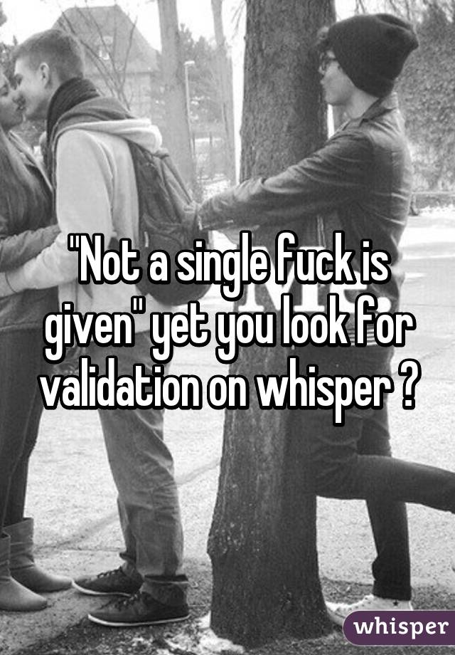 "Not a single fuck is given" yet you look for validation on whisper ?