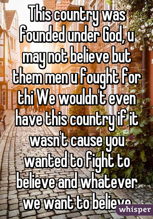 This country was founded under God, u may not believe but them men u fought for thi We wouldn't even have this country if it wasn't cause you wanted to fight to believe and whatever we want to believe