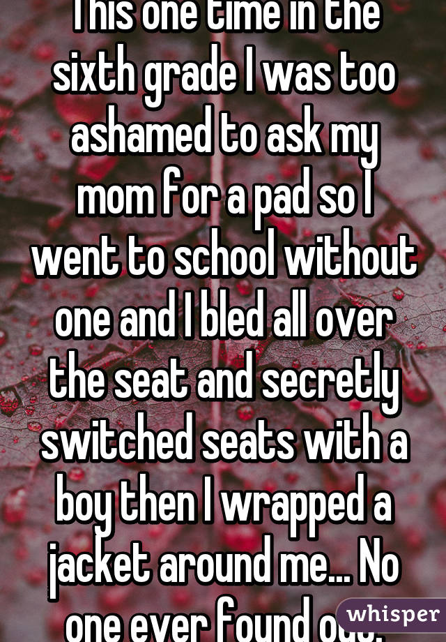 This one time in the sixth grade I was too ashamed to ask my mom for a pad so I went to school without one and I bled all over the seat and secretly switched seats with a boy then I wrapped a jacket around me... No one ever found out.