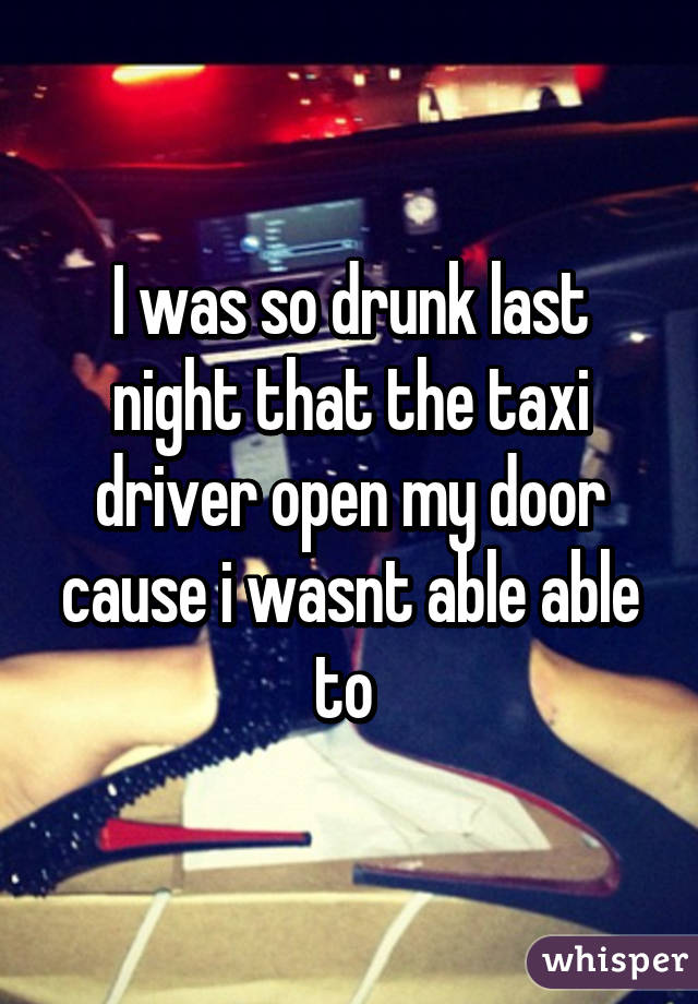 I was so drunk last night that the taxi driver open my door cause i wasnt able able to 