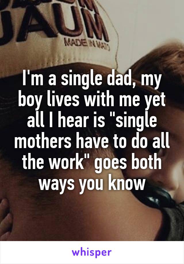 I'm a single dad, my boy lives with me yet all I hear is "single mothers have to do all the work" goes both ways you know