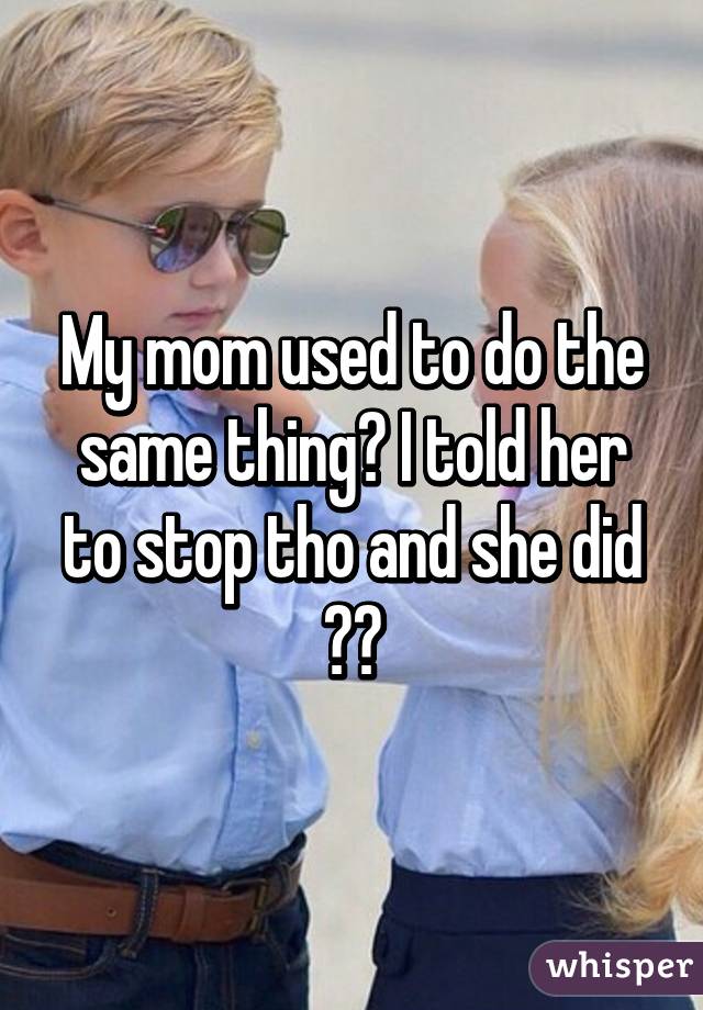 My mom used to do the same thing😂 I told her to stop tho and she did 👏🏼