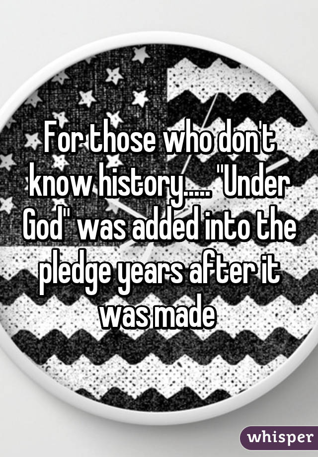 For those who don't know history..... "Under God" was added into the pledge years after it was made 