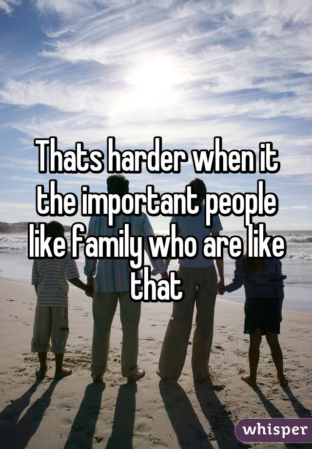 Thats harder when it the important people like family who are like that