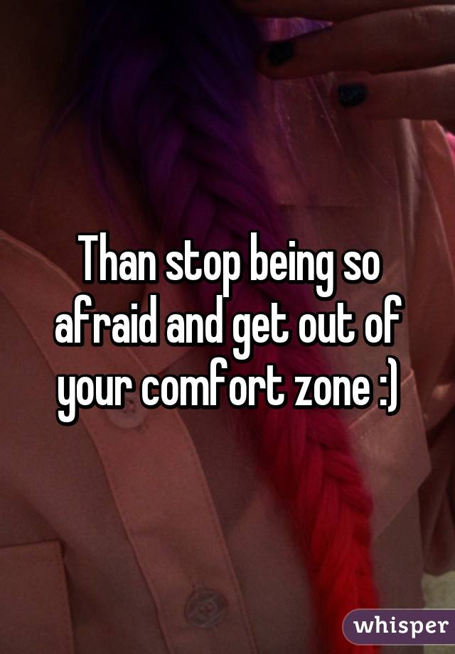 Than stop being so afraid and get out of your comfort zone :)