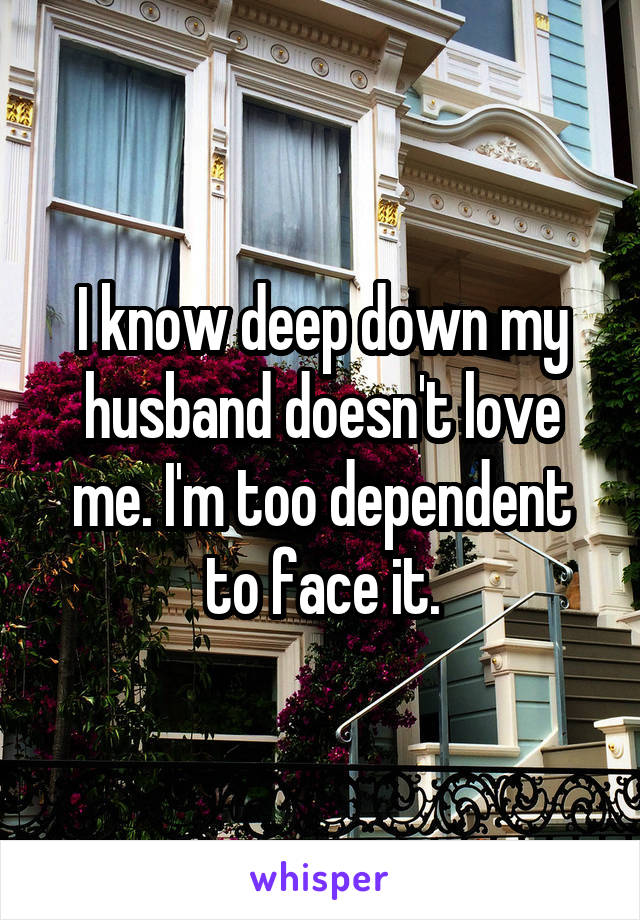 I know deep down my husband doesn't love me. I'm too dependent to face it.