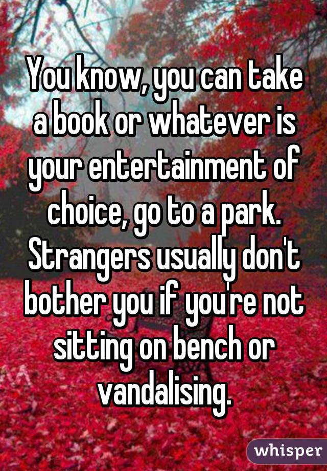 You know, you can take a book or whatever is your entertainment of choice, go to a park. Strangers usually don't bother you if you're not sitting on bench or vandalising.