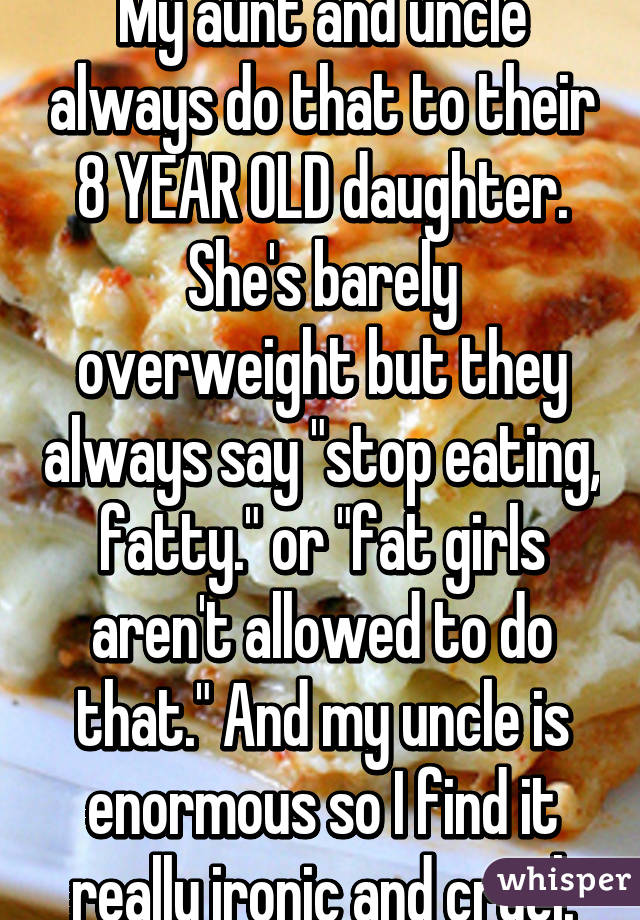 My aunt and uncle always do that to their 8 YEAR OLD daughter. She's barely overweight but they always say "stop eating, fatty." or "fat girls aren't allowed to do that." And my uncle is enormous so I find it really ironic and cruel.