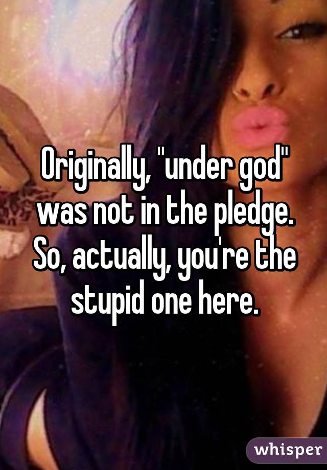 Originally, "under god" was not in the pledge. So, actually, you're the stupid one here.