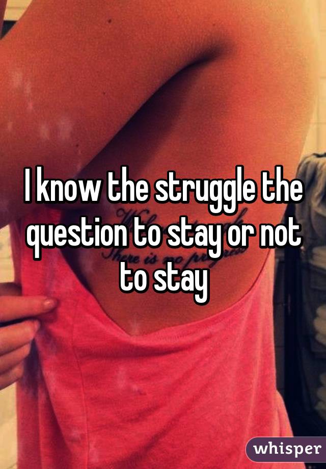 I know the struggle the question to stay or not to stay