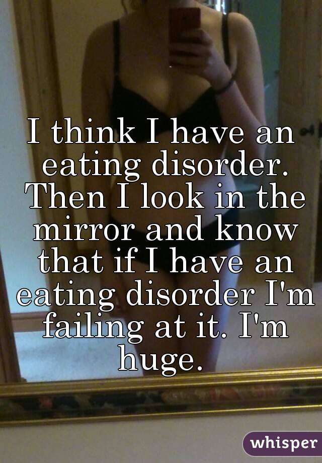I think I have an eating disorder. Then I look in the mirror and know that if I have an eating disorder I'm failing at it. I'm huge. 