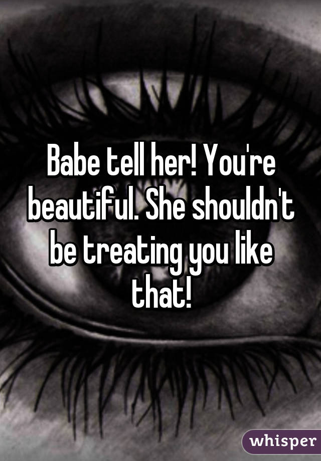 Babe tell her! You're beautiful. She shouldn't be treating you like that!