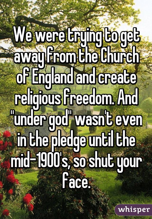 We were trying to get away from the Church of England and create religious freedom. And "under god" wasn't even in the pledge until the mid-1900's, so shut your face.