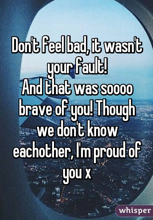 Don't feel bad, it wasn't your fault!
And that was soooo brave of you! Though we don't know eachother, I'm proud of you x