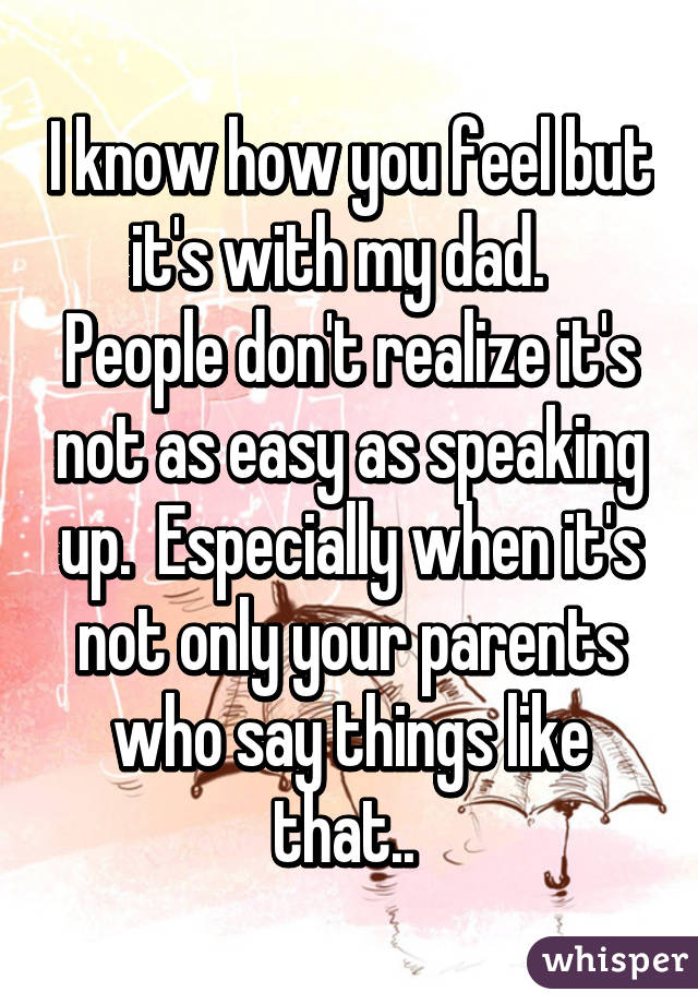 I know how you feel but it's with my dad.   People don't realize it's not as easy as speaking up.  Especially when it's not only your parents who say things like that.. 