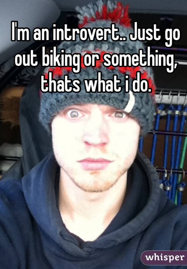 I'm an introvert.. Just go out biking or something, thats what i do.