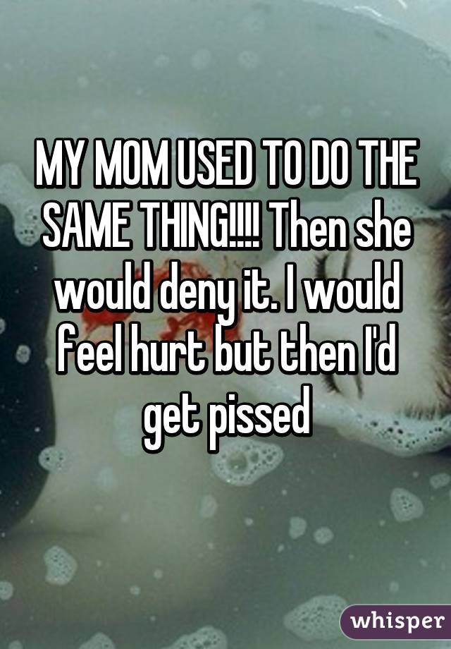 MY MOM USED TO DO THE SAME THING!!!! Then she would deny it. I would feel hurt but then I'd get pissed
