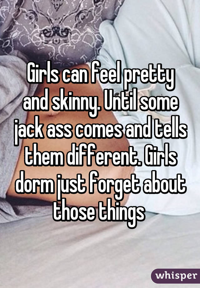 Girls can feel pretty and skinny. Until some jack ass comes and tells them different. Girls dorm just forget about those things 