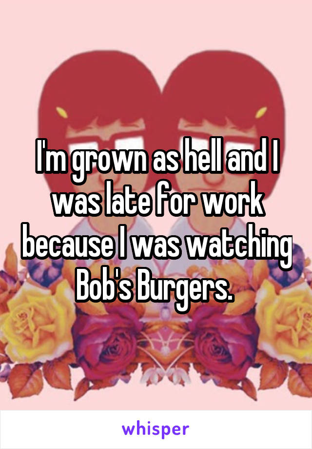 I'm grown as hell and I was late for work because I was watching Bob's Burgers. 