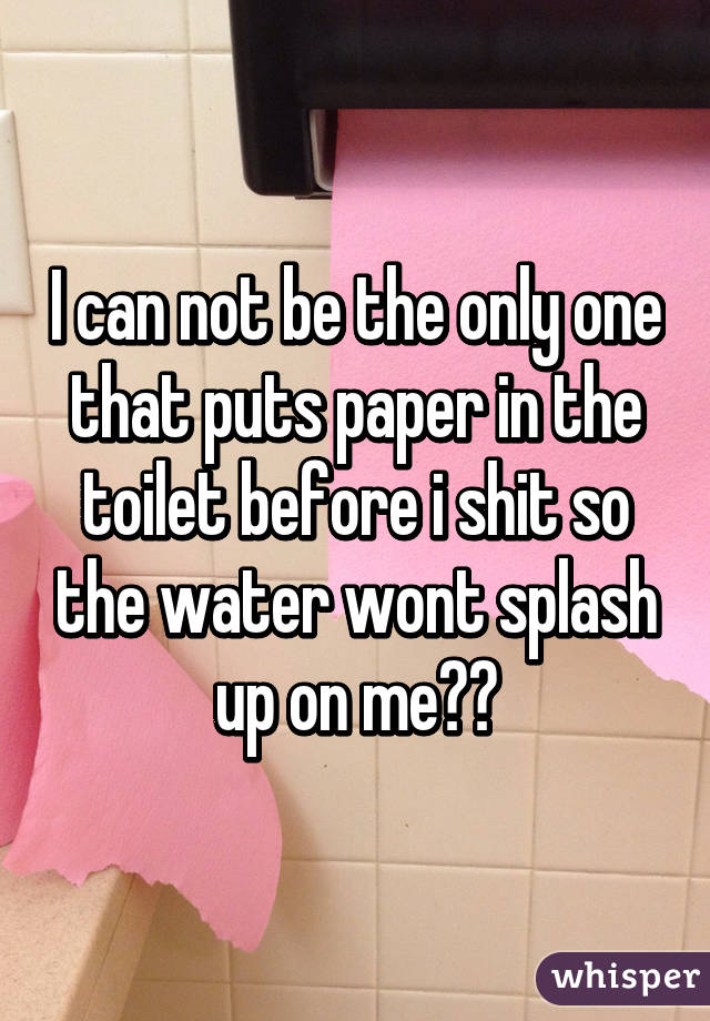 I can not be the only one that puts paper in the toilet before i shit so the water wont splash up on me??