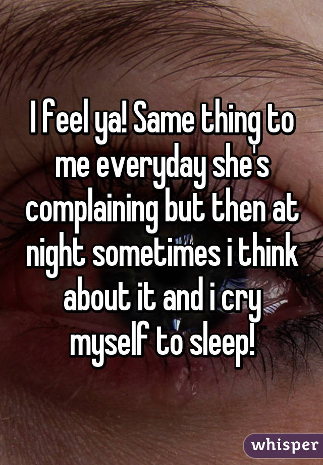 I feel ya! Same thing to me everyday she's complaining but then at night sometimes i think about it and i cry myself to sleep!