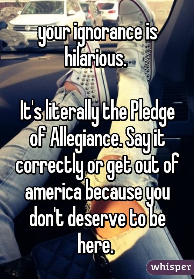 your ignorance is hilarious. 

It's literally the Pledge of Allegiance. Say it correctly or get out of america because you don't deserve to be here. 