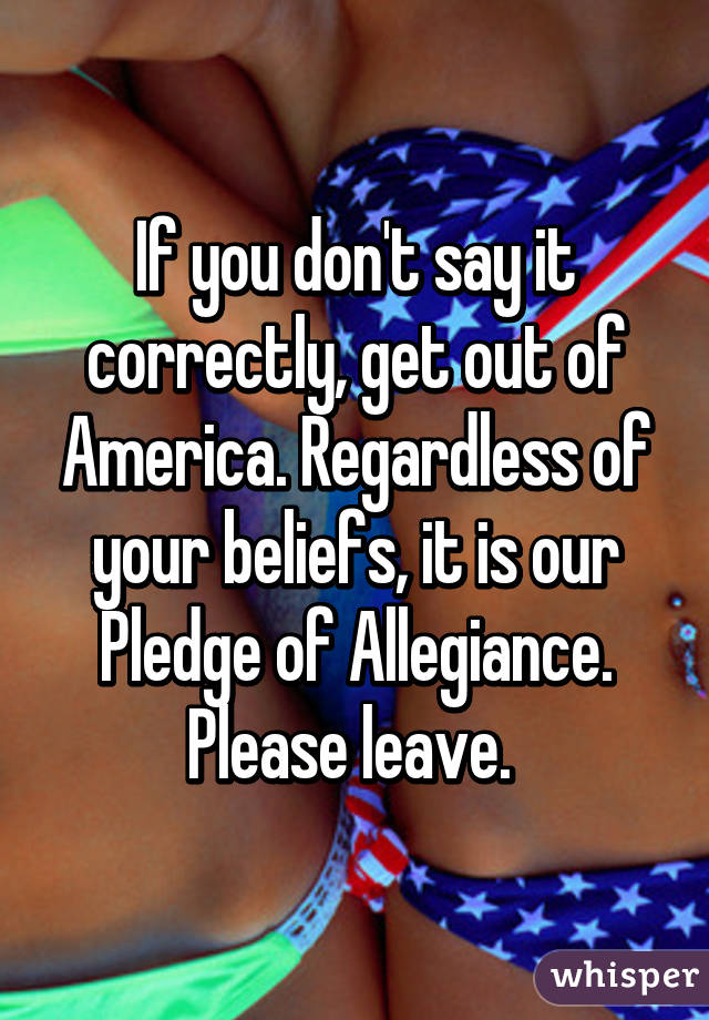 If you don't say it correctly, get out of America. Regardless of your beliefs, it is our Pledge of Allegiance. Please leave. 