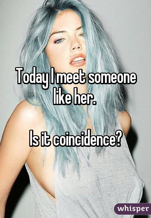 Today I meet someone like her. 

Is it coincidence?