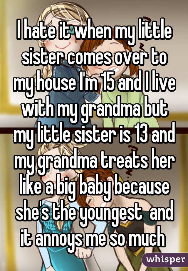I hate it when my little sister comes over to my house I'm 15 and I live with my grandma but my little sister is 13 and my grandma treats her like a big baby because she's the youngest  and it annoys me so much 