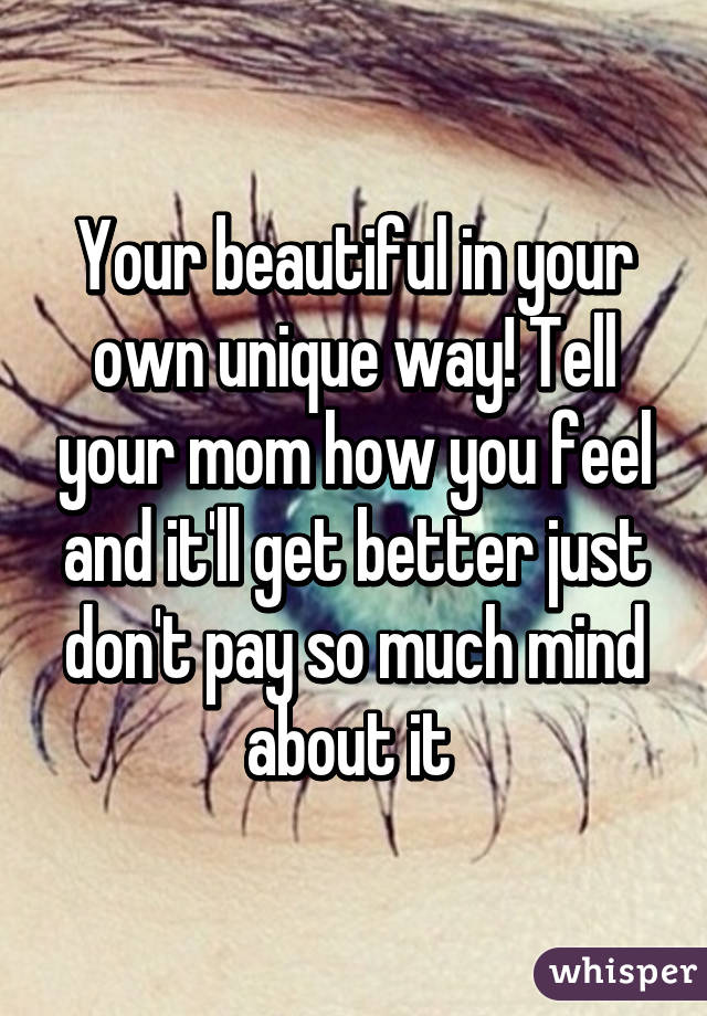 Your beautiful in your own unique way! Tell your mom how you feel and it'll get better just don't pay so much mind about it 