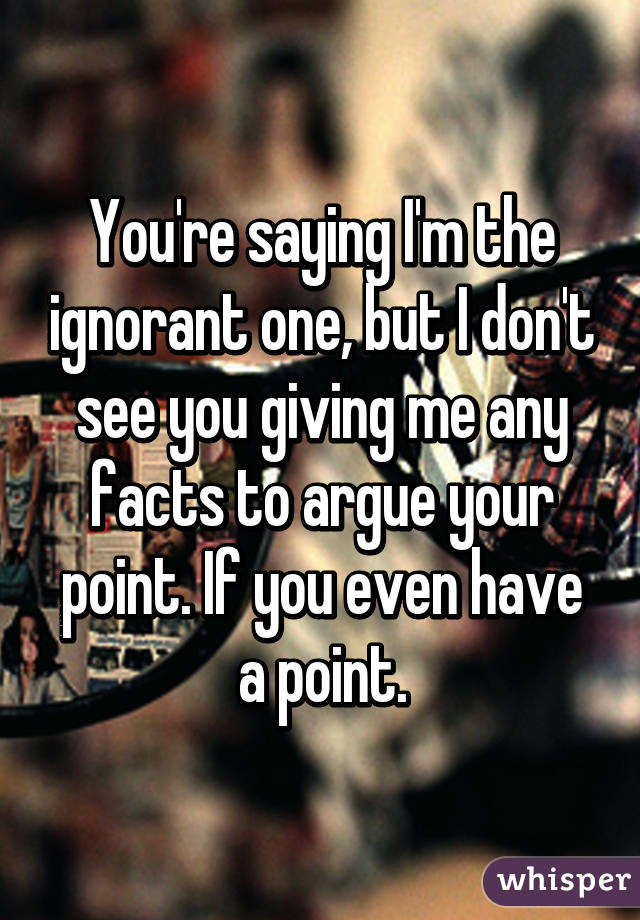 You're saying I'm the ignorant one, but I don't see you giving me any facts to argue your point. If you even have a point.