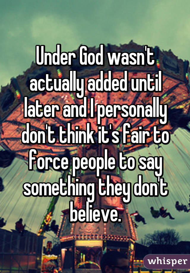 Under God wasn't actually added until later and I personally don't think it's fair to force people to say something they don't believe.