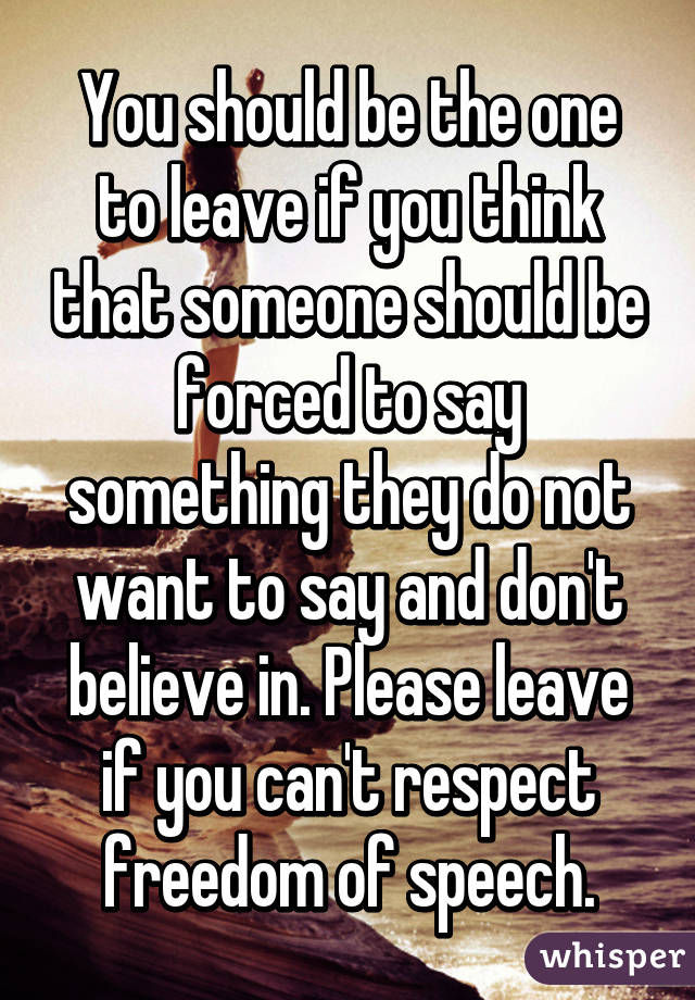 You should be the one to leave if you think that someone should be forced to say something they do not want to say and don't believe in. Please leave if you can't respect freedom of speech.