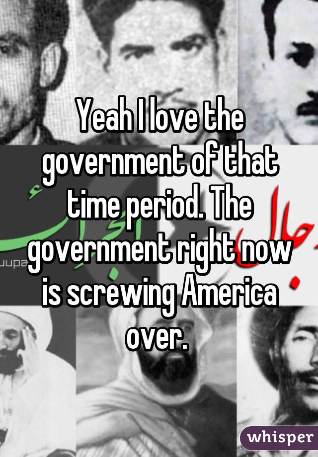 Yeah I love the government of that time period. The government right now is screwing America over. 