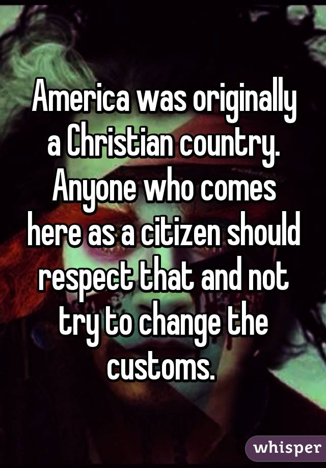 America was originally a Christian country. Anyone who comes here as a citizen should respect that and not try to change the customs. 