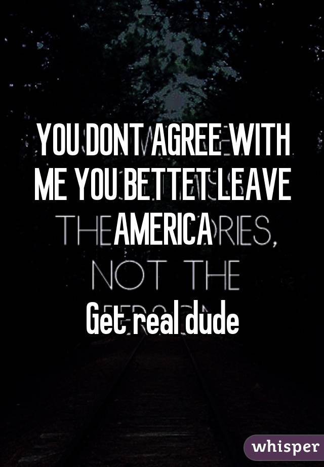 YOU DONT AGREE WITH ME YOU BETTET LEAVE AMERICA

Get real dude