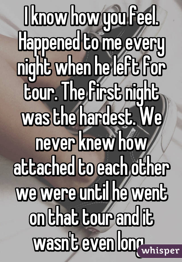 I know how you feel. Happened to me every night when he left for tour. The first night was the hardest. We never knew how attached to each other we were until he went on that tour and it wasn't even long. 