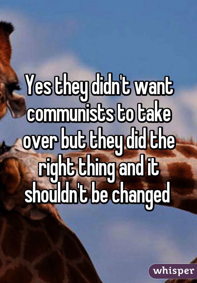 Yes they didn't want communists to take over but they did the right thing and it shouldn't be changed 