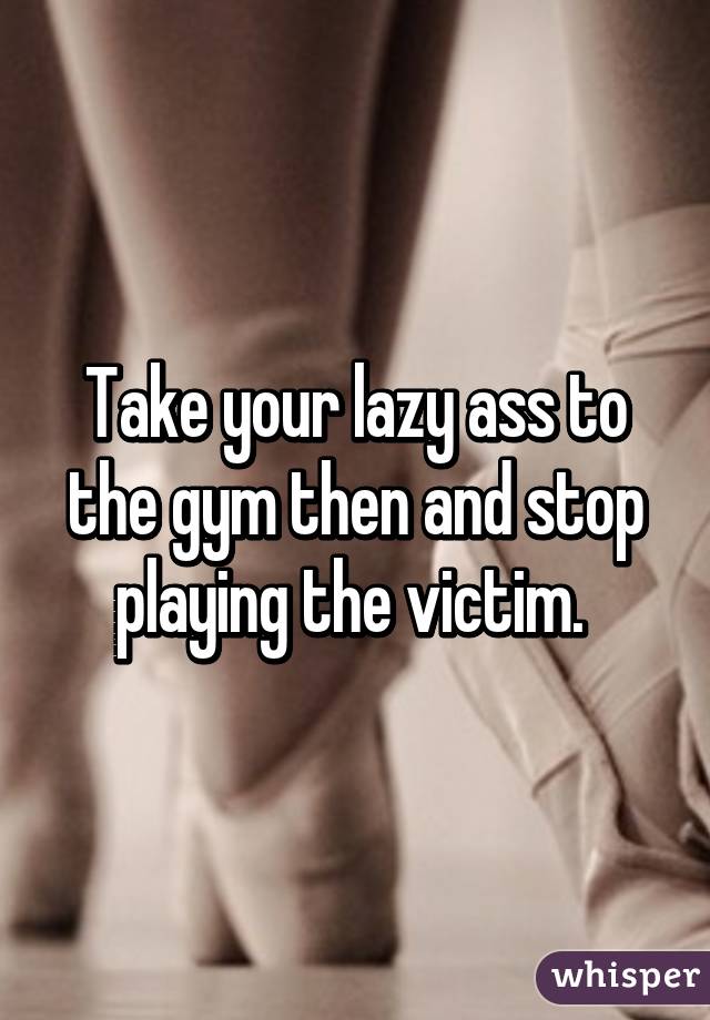 Take your lazy ass to the gym then and stop playing the victim. 