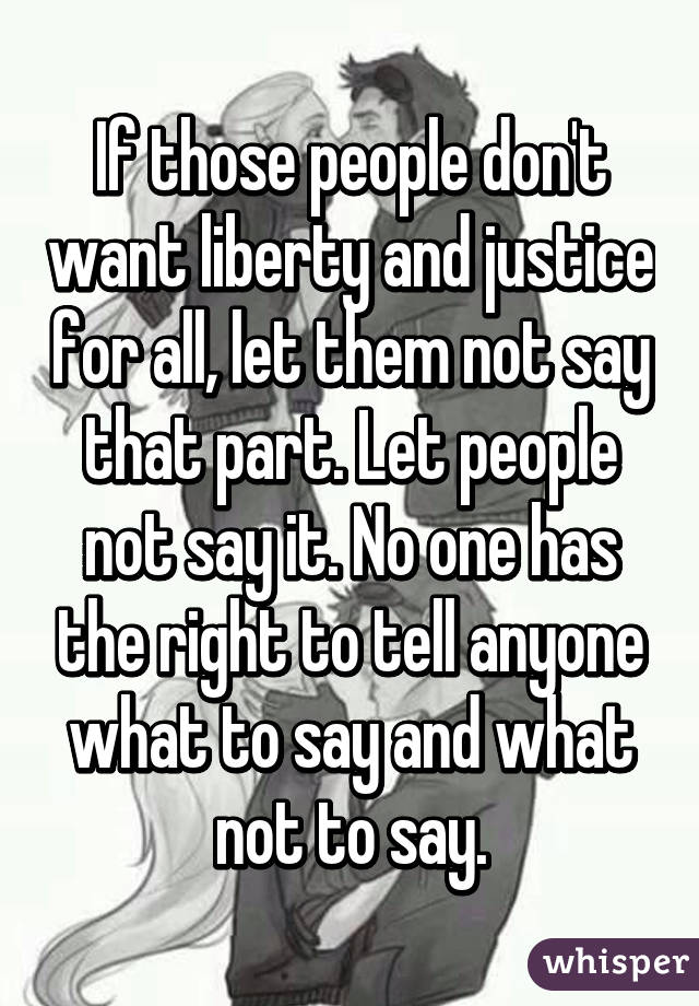 If those people don't want liberty and justice for all, let them not say that part. Let people not say it. No one has the right to tell anyone what to say and what not to say.