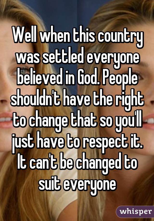 Well when this country was settled everyone believed in God. People shouldn't have the right to change that so you'll just have to respect it. It can't be changed to suit everyone