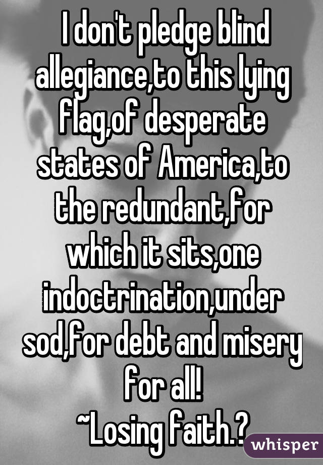  I don't pledge blind allegiance,to this lying flag,of desperate states of America,to the redundant,for which it sits,one indoctrination,under sod,for debt and misery for all!
~Losing faith.😔