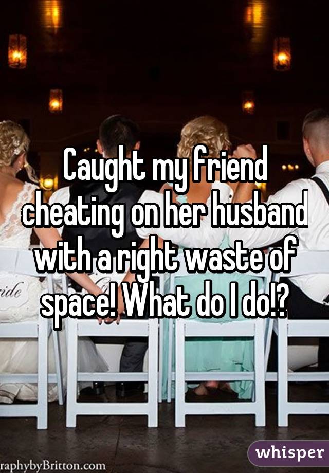 Caught my friend cheating on her husband with a right waste of space! What do I do!?