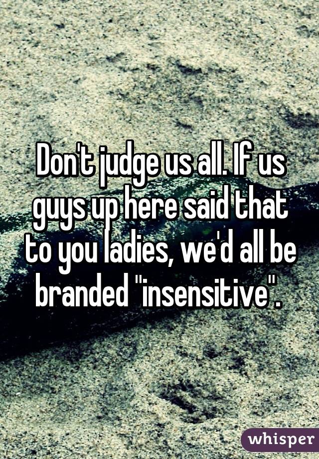 Don't judge us all. If us guys up here said that to you ladies, we'd all be branded "insensitive". 