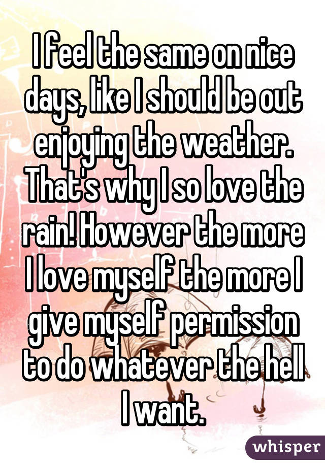 I feel the same on nice days, like I should be out enjoying the weather. That's why I so love the rain! However the more I love myself the more I give myself permission to do whatever the hell I want.