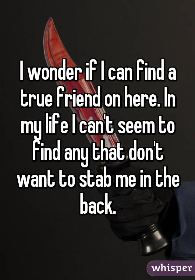 I wonder if I can find a true friend on here. In my life I can't seem to find any that don't want to stab me in the back.