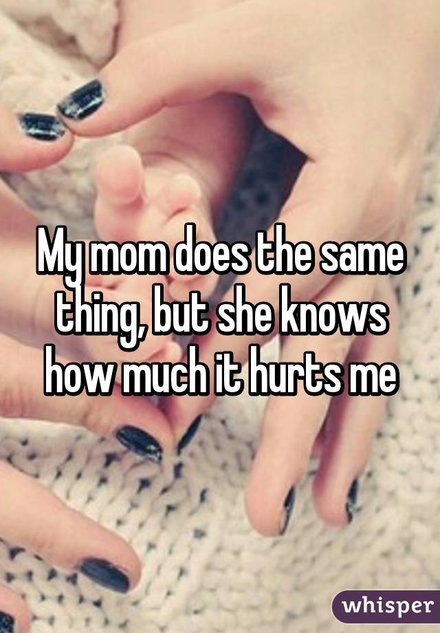 My mom does the same thing, but she knows how much it hurts me