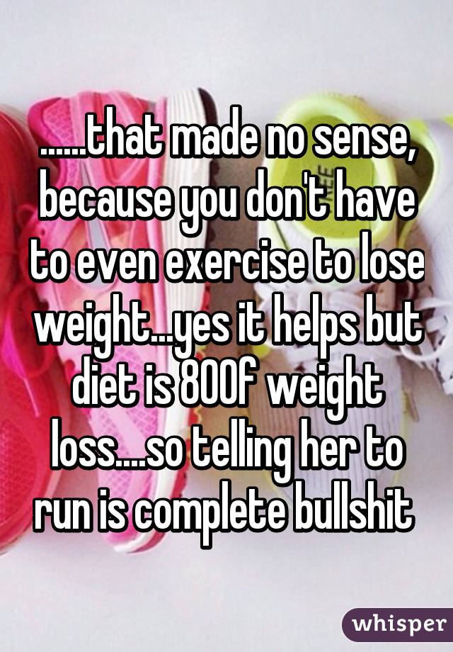 ......that made no sense, because you don't have to even exercise to lose weight...yes it helps but diet is 80% of weight loss....so telling her to run is complete bullshit 